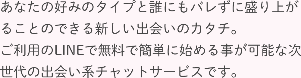 あなたの好みのタイプと誰にもバレずに盛り上がることのできる新しい出会いのカタチ。ご利用のLINEで無料で簡単に始める事が可能な次世代の出会い系チャットサービスです。