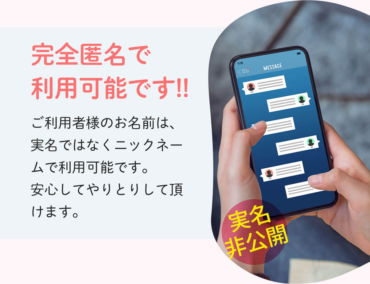 完全匿名で利用可能です!!ご利用者様のお名前は、実名ではなくニックネームで利用可能です。安心してやりとりして頂けます。